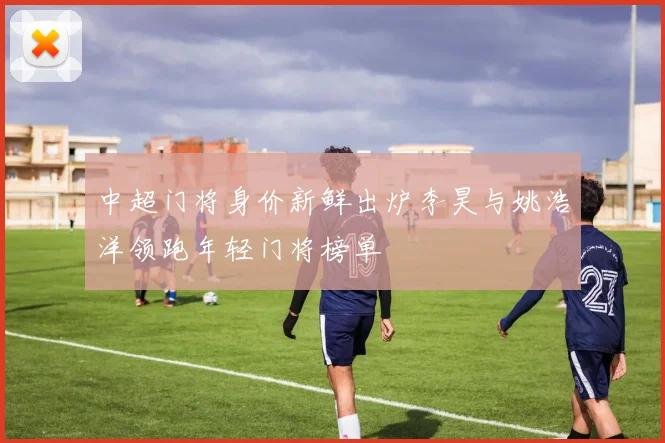 中超门将身价新鲜出炉李昊与姚浩洋领跑年轻门将榜单
