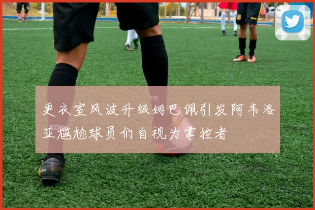 更衣室风波升级姆巴佩引发阿韦洛亚尴尬球员们自视为掌控者