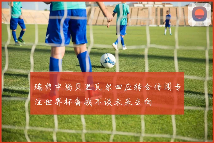 瑞典中场贝里瓦尔回应转会传闻专注世界杯备战不谈未来去向