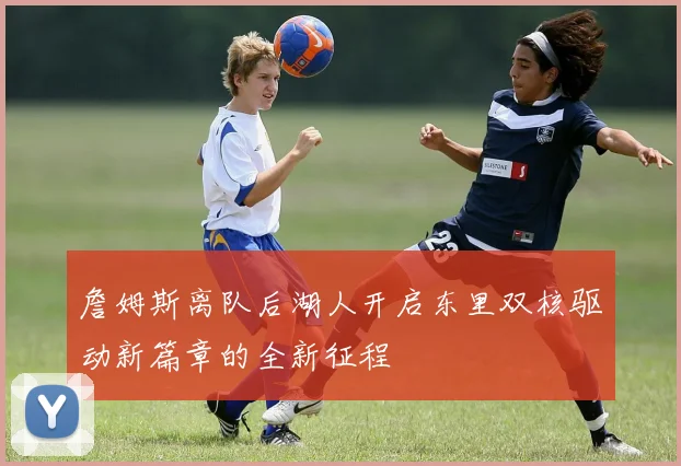 詹姆斯离队后湖人开启东里双核驱动新篇章的全新征程