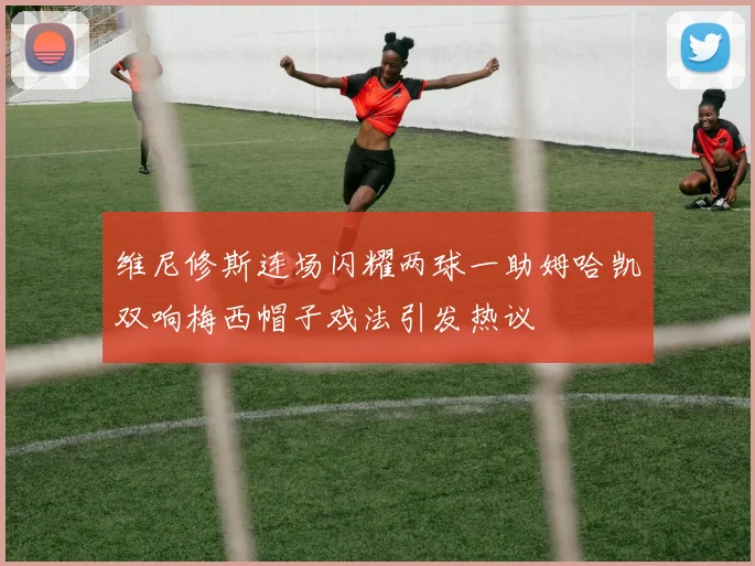 维尼修斯连场闪耀两球一助姆哈凯双响梅西帽子戏法引发热议