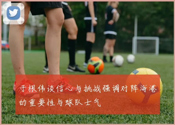于根伟谈信心与挑战强调对阵海港的重要性与球队士气