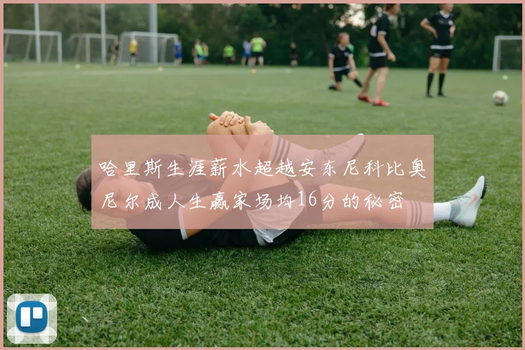 哈里斯生涯薪水超越安东尼科比奥尼尔成人生赢家场均16分的秘密