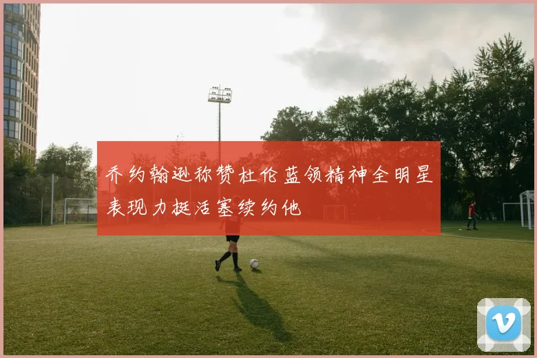 乔约翰逊称赞杜伦蓝领精神全明星表现力挺活塞续约他
