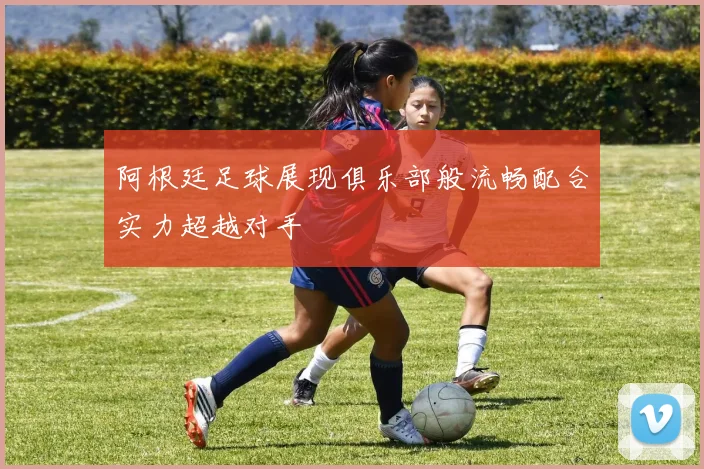 阿根廷足球展现俱乐部般流畅配合实力超越对手