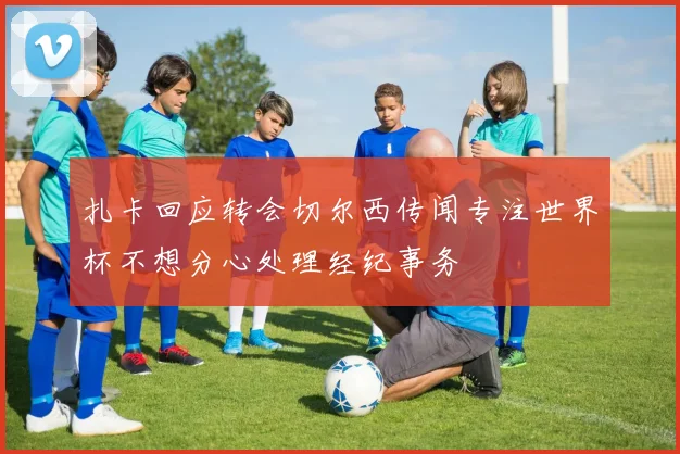 扎卡回应转会切尔西传闻专注世界杯不想分心处理经纪事务