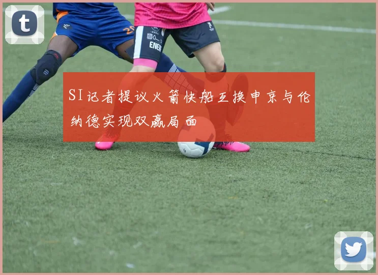 SI记者提议火箭快船互换申京与伦纳德实现双赢局面