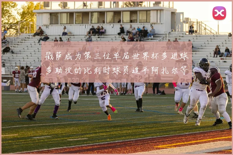戳萨成为第三位单届世界杯多进球多助攻的比利时球员追平阿扎尔等传奇