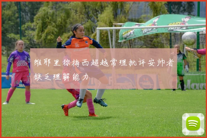 维耶里称梅西超越常理批评安帅者缺乏理解能力