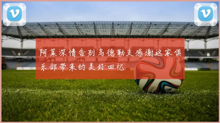 阿莱深情告别乌德勒支感谢这家俱乐部带来的美好回忆