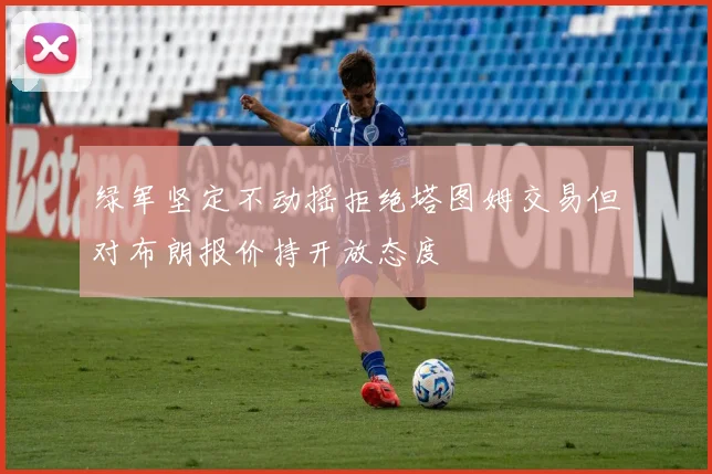 绿军坚定不动摇拒绝塔图姆交易但对布朗报价持开放态度