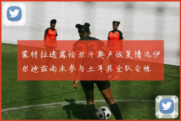 蒙特拉透露恰尔汗奥卢恢复情况伊尔迪兹尚未参与土耳其全队合练
