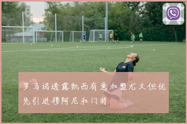 罗马诺透露凯西有意加盟尤文但优先引进穆阿尼和门将