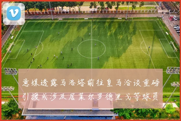 意媒透露马洛塔前往皇马洽谈重磅引援或涉及居莱尔罗德里戈等球员